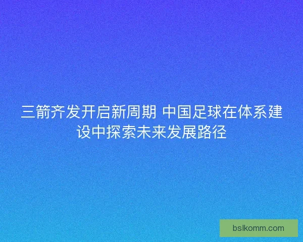 三箭齐发开启新周期 中国足球在体系建设中探索未来发展路径