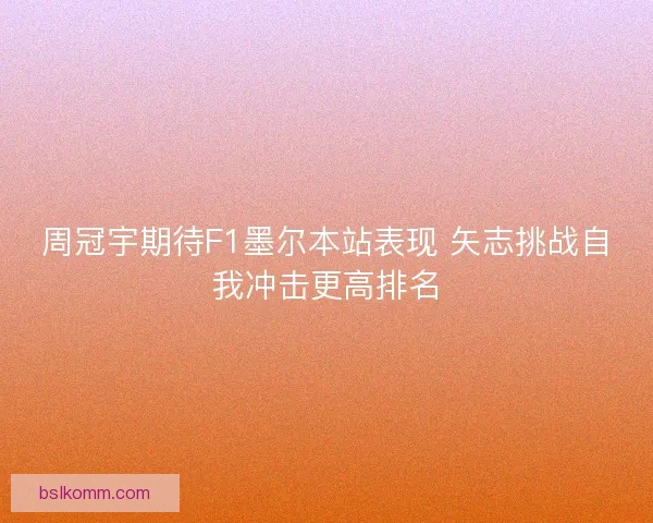 周冠宇期待F1墨尔本站表现 矢志挑战自我冲击更高排名