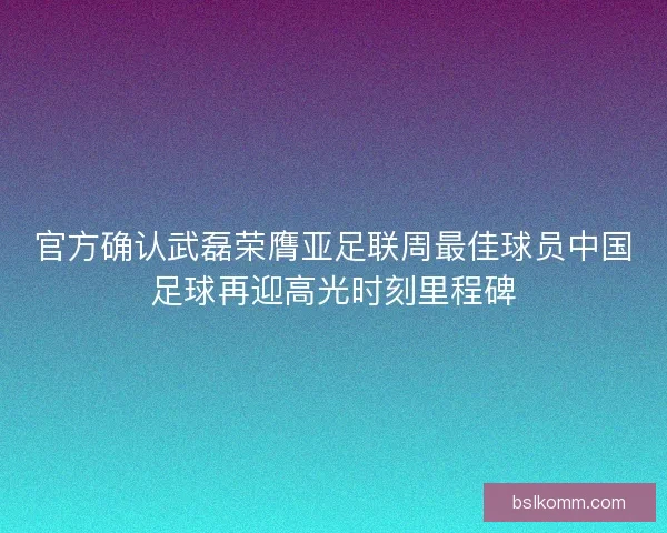 官方确认武磊荣膺亚足联周最佳球员中国足球再迎高光时刻里程碑